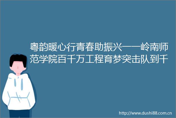 粤韵暖心行青春助振兴一一岭南师范学院百千万工程育梦突击队到千官镇开展三下乡宣讲活动