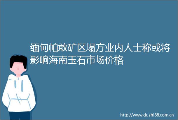 缅甸帕敢矿区塌方业内人士称或将影响海南玉石市场价格