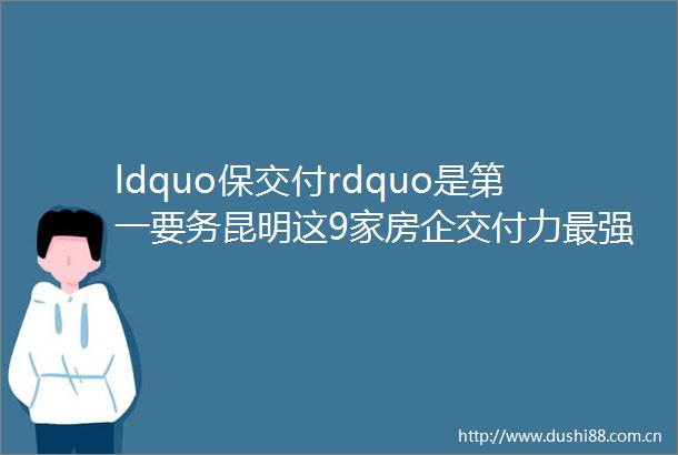 ldquo保交付rdquo是第一要务昆明这9家房企交付力最强