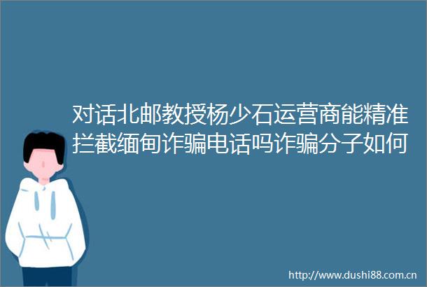 对话北邮教授杨少石运营商能精准拦截缅甸诈电话吗诈分子如何获取制SIM卡