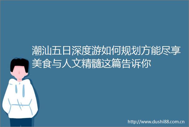 潮汕五日深度游如何规划方能尽享美食与人文精髓这篇告诉你