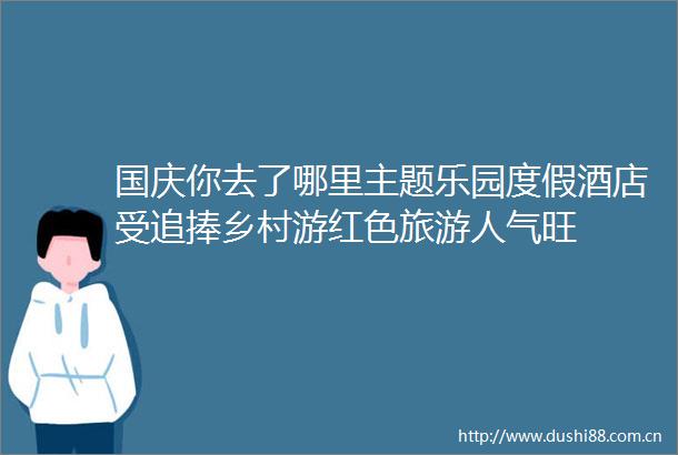 国庆你去了哪里主题乐园度假酒店受追捧乡村游红色旅游人气旺
