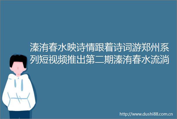 溱洧春水映诗情跟着诗词游郑州系列短视频推出第二期溱洧春水流淌三千年的爱情宣言
