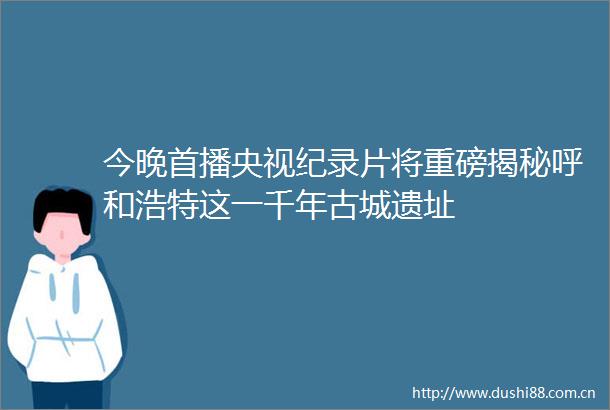 今晚首播央视纪录片将重磅揭秘呼和浩特这一千年古城遗址