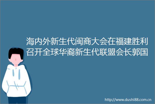 海内外新生代闽商大会在福建胜利召开全球华裔新生代联盟会长郭国雄出席大会并签署友好合作协议
