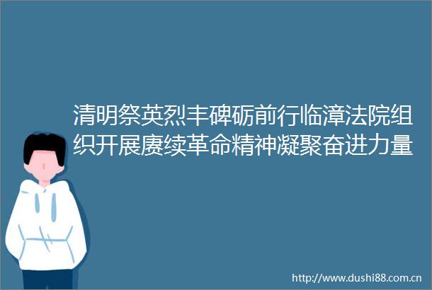 清明祭英烈丰碑砺前行临漳组织开展赓续革命精神凝聚奋进力量清明节主题党日活动