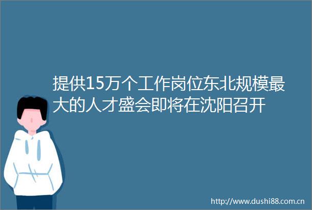 提供15万个工作岗位东北规模最大的人才盛会即将在沈阳召开
