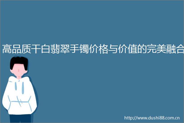 高品质干白翡翠手镯价格与价值的完美融合