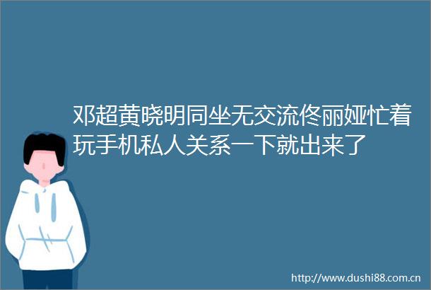 邓超黄晓明同坐无交流佟丽娅忙着玩手机私人关系一下就出来了