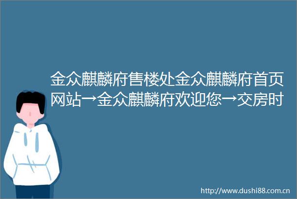 金众麒麟府售楼处金众麒麟府首页网站→金众麒麟府欢迎您→交房时间→户型图→备案价→楼盘详情→线上营销中心欢迎来电咨询