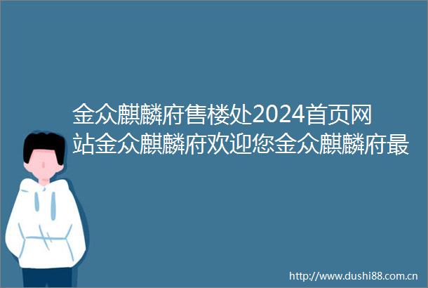 金众麒麟府售楼处2024首页网站金众麒麟府欢迎您金众麒麟府最新楼盘详情营销中心户型备案价销售中心400热线电话