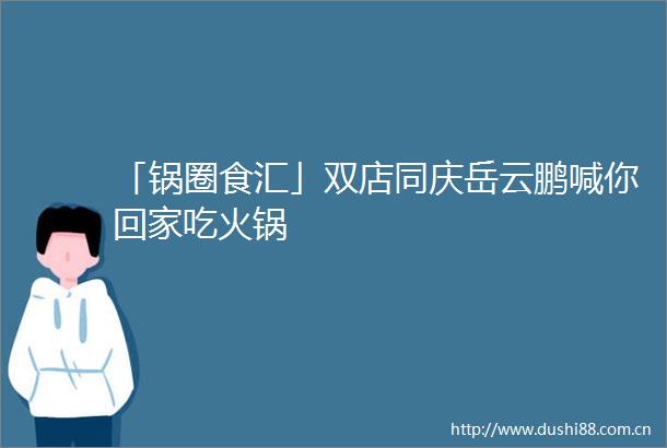 「锅圈食汇」双店同庆岳云鹏喊你回家吃火锅