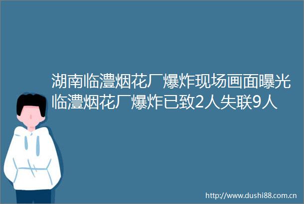 湖南临澧烟花厂现场画面临澧烟花厂已致2人失联9人受伤