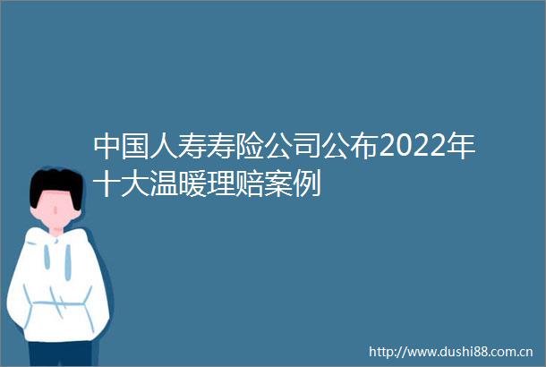 人寿寿险公司公布2022年十大温暖理赔案例
