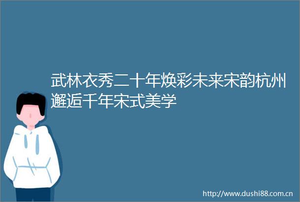 武林衣秀二十年焕彩未来宋韵杭州邂逅千年宋式美学