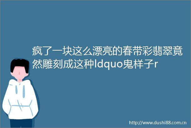 疯了一块这么漂亮的春带彩翡翠竟然雕刻成这种ldquo鬼样子rdquo最后居然还卖了500多万