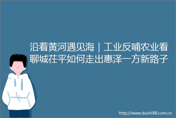 沿着黄河遇见海｜工业反哺农业看聊城茌平如何走出惠泽一方新路子