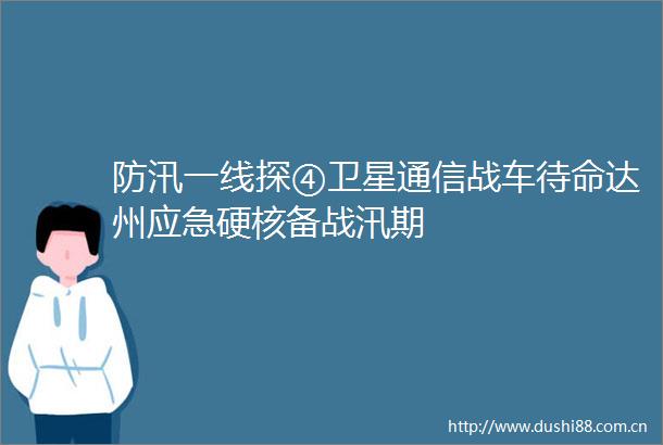 防汛一线探④卫星通信战车待命达州应急硬核备战汛期