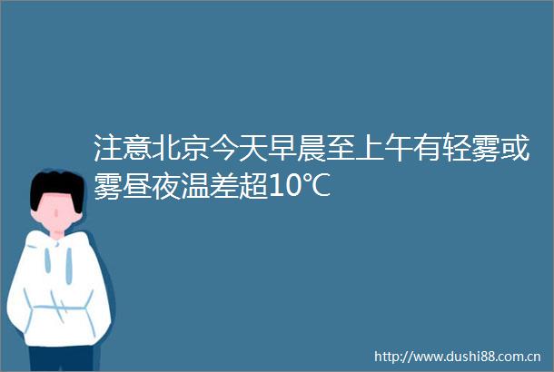 注意北京今天早晨至上午有轻雾或雾昼夜温差超10℃