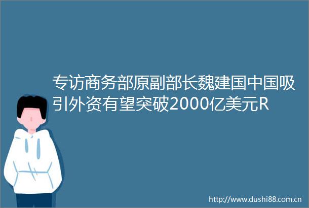 专访商务部原副部长魏建国吸引外资有望突破2000亿美元RCEP将加快全球产业技术东移中日韩经贸关系有望进阶升级版