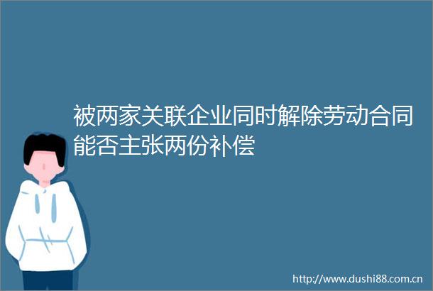 被两家关联企业同时解除劳动合同能否主张两份补偿