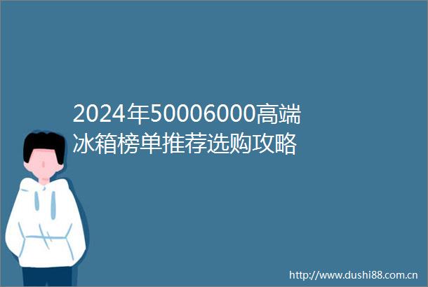 2024年50006000高端冰箱榜单推荐选购攻略