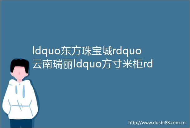 ldquo东方珠宝城rdquo云南瑞丽ldquo方寸米柜rdquo重返喧嚣