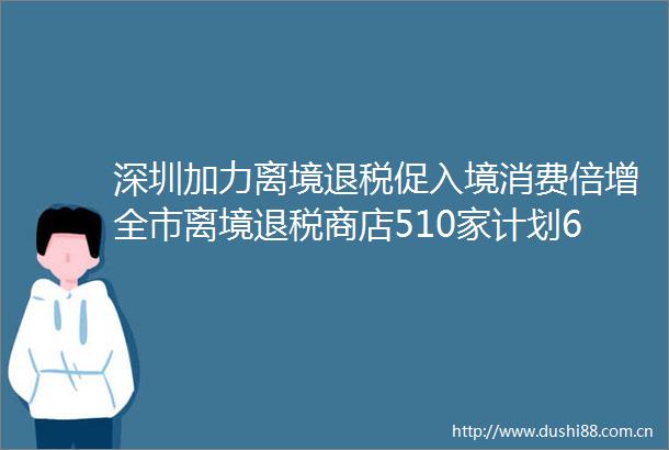 深圳加力离境退税促入境消费倍增全市离境退税商店510家计划6月底前大幅增加数量