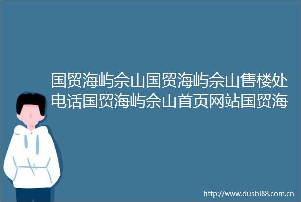 国贸海屿佘山国贸海屿佘山售楼处电话国贸海屿佘山首页网站国贸海屿佘山楼盘评测详情户型配套