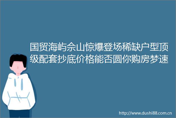 国贸海屿佘山惊爆登场稀缺户型顶级配套抄底价格能否圆你购房梦速拨售楼处电话探秘