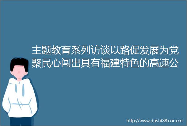 主题教育系列访谈以路促发展为党聚民心闯出具有福建特色的高速公路高质量发展之路