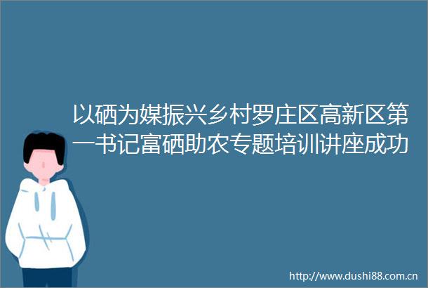 以硒为媒振兴乡村罗庄区高新区第一书记富硒助农专题培训讲座成功举行