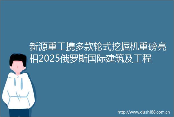 新源重工携多款轮式挖掘机重磅亮相2025俄罗斯国际建筑及工程机械展览会（CTTExpo2025）