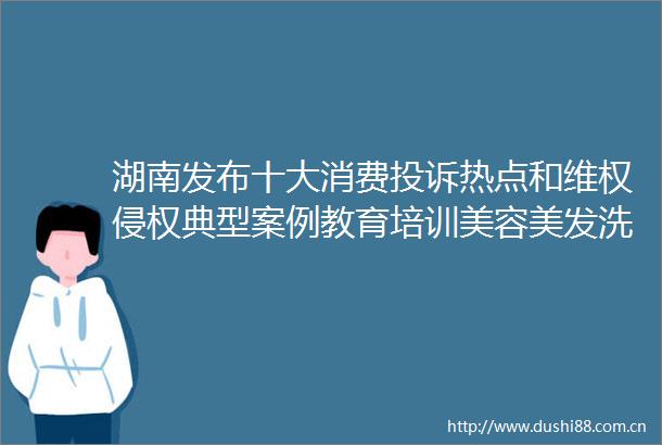 湖南发布十大消费热点和维权典型案例教育培训美容美发洗浴药品成热点