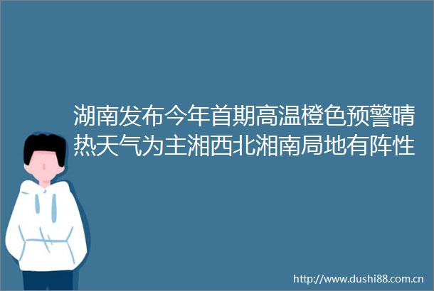 湖南发布今年首期高温橙色预警晴热天气为主湘西北湘南局地有阵性降水