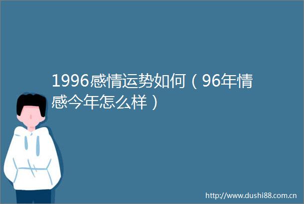 1996感情运势如何（96年情感今年怎么样）