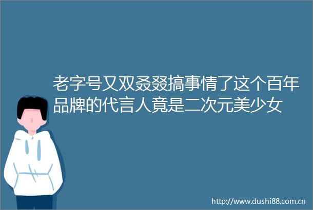 老字号又双叒叕搞事情了这个百年品牌的代言人竟是二次元美少女