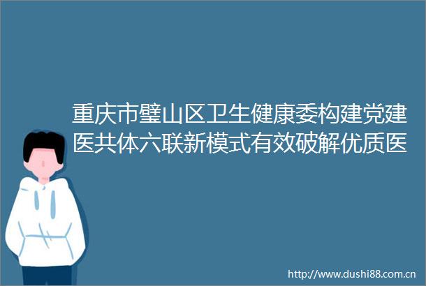 重庆市璧山区卫生健康委构建党建医共体六联新模式有效破解优质医疗资源下沉瓶颈问题