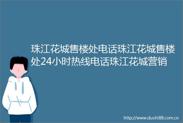 珠江花城售楼处电话珠江花城售楼处24小时热线电话珠江花城营销中心电话