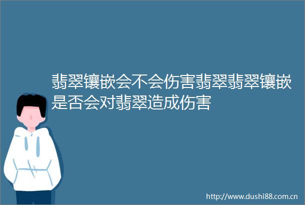 翡翠镶嵌会不会伤害翡翠翡翠镶嵌是否会对翡翠造成伤害