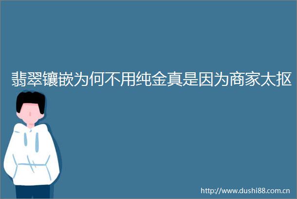 翡翠镶嵌为何不用纯金真是因为商家太抠