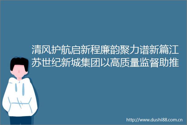 清风护航启新程廉韵聚力谱新篇江苏世纪新城集团以高质量监督助推高质量发展