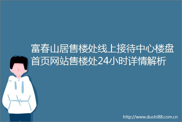 富春山居售楼处线上接待中心楼盘首页网站售楼处24小时详情解析地址