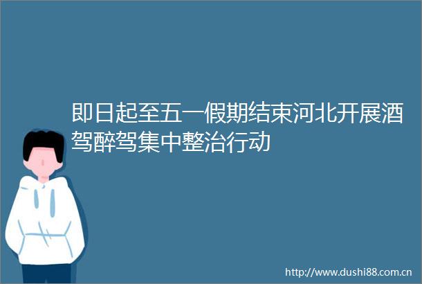 即日起至五一假期结束河北开展酒驾醉驾集中整治行动