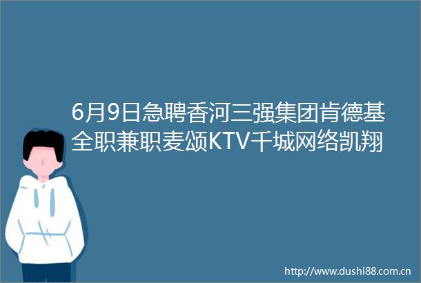 6月9日急聘香河三强集团肯德基全职兼职麦颂KTV千城网络凯翔商贸非左即右家居
