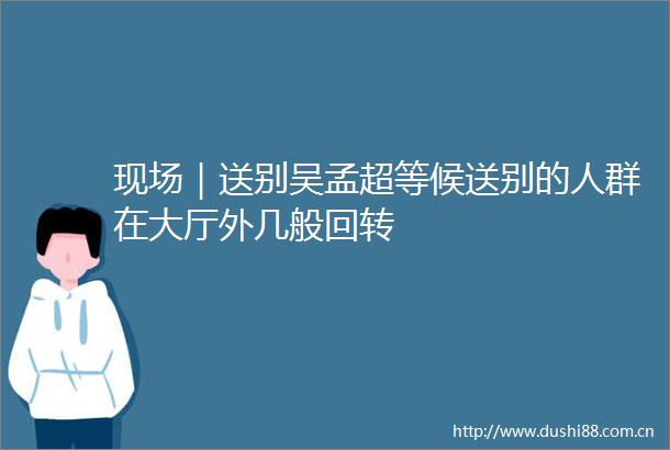现场｜送别吴孟超等候送别的人群在大厅外几般回转