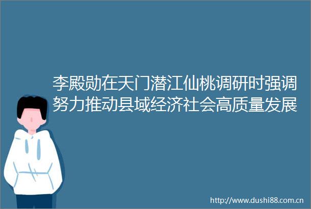 李殿勋在天门潜江仙桃调研时强调努力推动县域经济社会高质量发展
