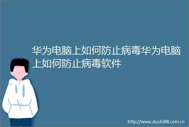华为电脑上如何防止病毒华为电脑上如何防止病毒软件