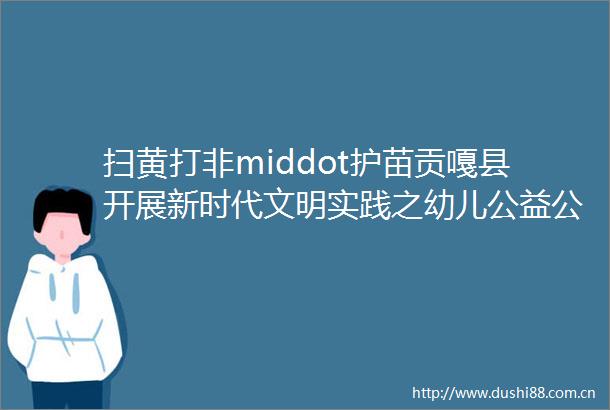 打非middot护苗贡嘎县开展新时代文明实践之幼儿公益公开课暨ldquo打非middot护苗rdquo专项行动进校园活动