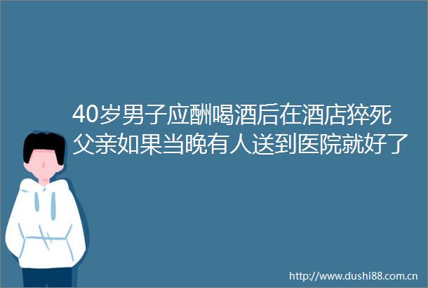 40岁男子应酬喝酒后在酒店猝死父亲如果当晚有人送到医院就好了